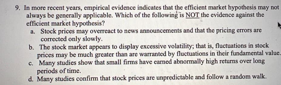 9. In more recent years, empirical evidence indicates that the efficient market hypothesis may not
always be generally applicable. Which of the following is NOT the evidence against the
efficient market hypothesis?
a. Stock prices may overreact to news announcements and that the pricing errors are
corrected only slowly.
b. The stock market appears to display excessive volatility; that is, fluctuations in stock
prices may be much greater than are warranted by fluctuations in their fundamental value.
c. Many studies show that small firms have earned abnormally high returns over long
periods of time.
d. Many studies confirm that stock prices are unpredictable and follow a random walk.
