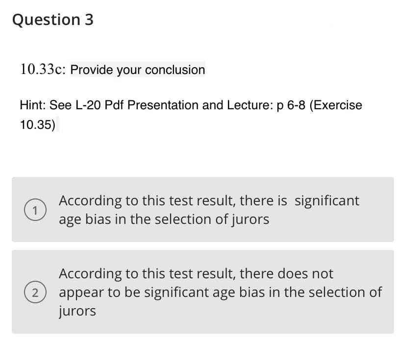 Question 3
10.33c: Provide your conclusion
Hint: See L-20 Pdf Presentation and Lecture: p 6-8 (Exercise
10.35)
According to this test result, there is significant
1
age bias in the selection of jurors
According to this test result, there does not
appear to be significant age bias in the selection of
jurors
2
