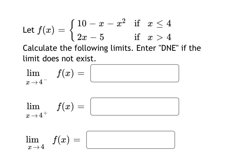 10 — ӕ — г? if x< 4
-
Let f(x)
2х — 5
if x > 4
Calculate the following limits. Enter "DNE" if the
limit does not exist.
lim
f(x) =
x →4-
lim
f(x) =
x →4+
lim
f(x) =
x →4

