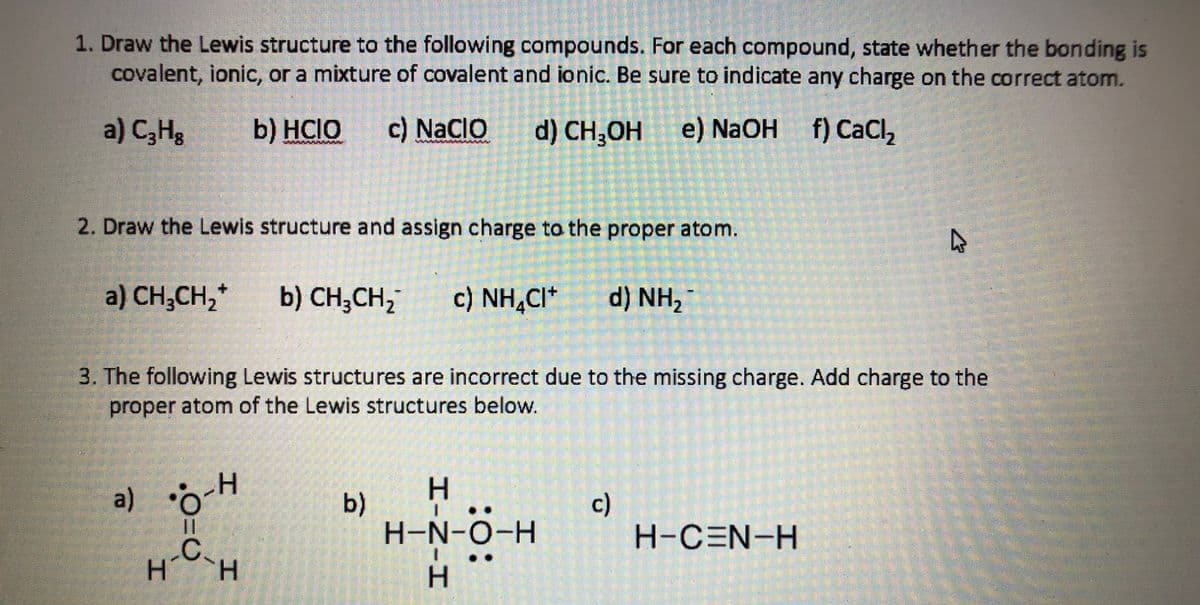 1. Draw the Lewis structure to the following compounds. For each compound, state whether the bonding is
covalent, ionic, or a mixture of covalent and ionic. Be sure to indicate any charge on the correct atom.
a) C,Hg
b) HCIO
c) NaCIO d) CH,OH
e) NaOH f) CaCI,
2. Draw the Lewis structure and assign charge to the proper atom.
a) CH,CH,*
b) CH,CH,
c) NH,CI*
d) NH2
3. The following Lewis structures are incorrect due to the missing charge. Add charge to the
proper atom of the Lewis structures below.
a) o-H
%3D
b)
H-N-O-H
c)
H-CEN-H
-C.
エ-N-H
工
エ
