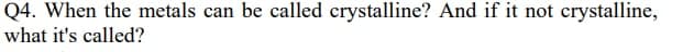 Q4. When the metals can be called crystalline? And if it not crystalline,
what it's called?

