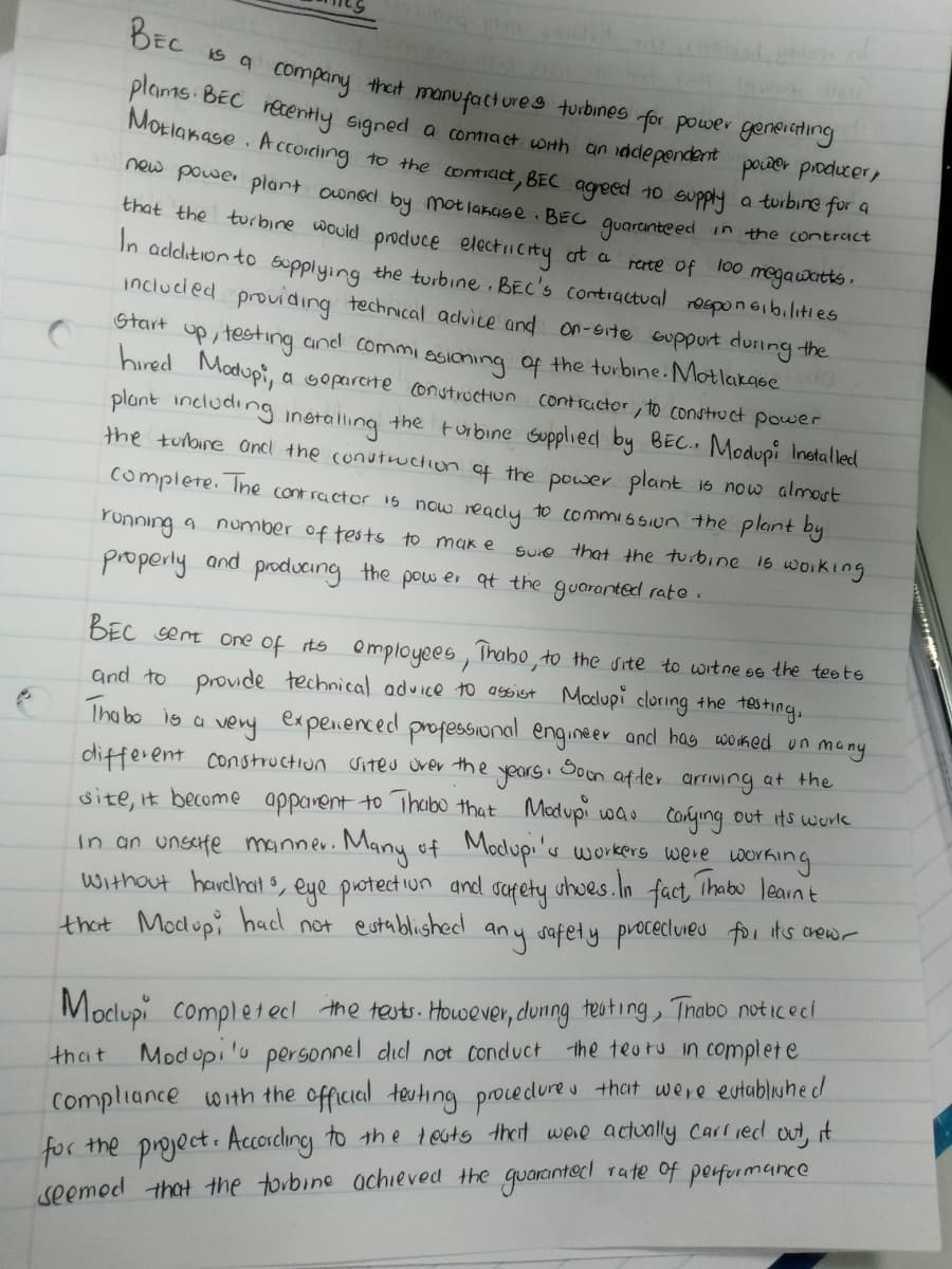 BEC
pho
is a company that manufactures turbines for power generating
plams. BEC recently signed a contract with an independent power producer,
Motlakase. According to the contract, BEC agreed to supply a turbine for a
Start
in the contract
rate of 100 megawatts.
new power plant owned by Motlakage. BEC guaranteed
that the turbine would produce electricity at a
In addition to supplying the turbine. BEC's contractual responsibilities
included providing technical advice and on-site support during the
up, testing and commissioning of the turbine. Motlakase
hired Modupi,
plant including installing the turbine supplied by BEC.. Modupi Installed
the turbine and the construction of the power plant is now almost
complete. The contractor is now ready to commission the plant by
running a number of tests to make
a separate construction contractor, to construct power
sure that the turbine is working
properly and producing the power at the guaranted rate.
years.
BEC sent one of its employees, Thabo, to the site to witness the tests
and to provide technical advice to assist Modupi cluring the testing,
Thabo is a very experienced professional engineer and has worked on many
different construction sites over the Soon after arriving at the
site, it become apparent to Thabo that Modupi was carying out its work
In an unsafe manner. Many of Modupi's workers were working
without hardhats, eye protection and
fact, Thabo learn t
that Modupi had not established any safety procectures for it's crew-
safety
shoes. In
Mocupi completed the tests. However, during testing, Thabo noticed
that Modopi's personnel did not conduct the teats in complete
Compliance with the official teuting procedures that were established
for the project. According to the tests that were actually carried out, it
seemed that the turbine achieved the guaranted rate of performance