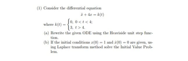 (1) Consider the differential equation
Ï +4r = k(t)
Jo, 0<t<4;
where k(t)=
3, t> 4.
(a) Rewrite the given ODE using the Heaviside unit step func-
tion.
(b) If the initial conditions x(0) = 1 and (0) = 0 are given, us-
ing Laplace transform method solve the Initial Value Prob-
lem.