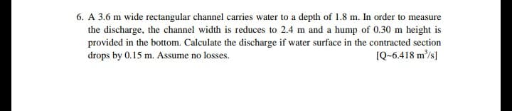 6. A 3.6 m wide rectangular channel carries water to a depth of 1.8 m. In order to measure
the discharge, the channel width is reduces to 2.4 m and a hump of 0.30 m height is
provided in the bottom. Calculate the discharge if water surface in the contracted section
IQ-6.418 m/s]
drops by 0.15 m. Assume no losses.
