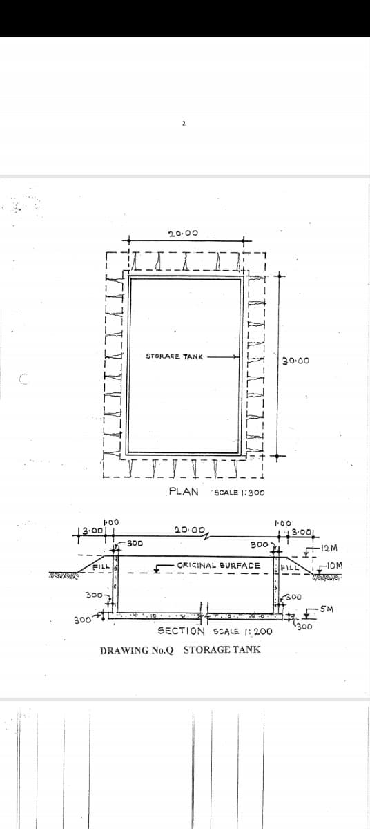 2
20.00
STORAGE TANK
30.00
C
TIIVI
13.00
100
300
FILL
300.
300
PLAN
SCALE 1:300
1.00'
20.0원
143.001
300
12M
ORIGINAL SURFACE
FILL
110M
300
5M
300
SECTION SCALE 1:200
DRAWING No.Q STORAGE TANK