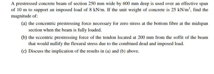 A prestressed concrete beam of section 250 mm wide by 600 mm deep is used over an effective span
of 10 m to support an imposed load of 8 kN/m. If the unit weight of concrete is 25 kN/m³, find the
magnitude of:
(a) the concentric prestressing force necessary for zero stress at the bottom fibre at the midspan
section when the beam is fully loaded.
(b) the eccentric prestressing force of the tendon located at 200 mm from the soffit of the beam
that would nullify the flexural stress due to the combined dead and imposed load.
(c) Discuss the implication of the results in (a) and (b) above.