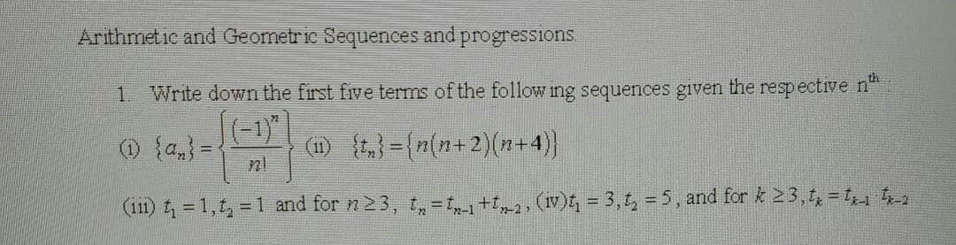 Arithmetic and Geometric Sequences and progressions.
1. Write down the first five terms of the following sequences given the respective n
(1) {a} =
(11) {t₂}={n(n+2)(n+4)}
n!
(iii) t₁ = 1,t₂ = 1 and for n23, t₂=t-1+t2, (iv)t₁ = 3, t₂ = 5, and for k 23, tx=tx-₁-tx-2