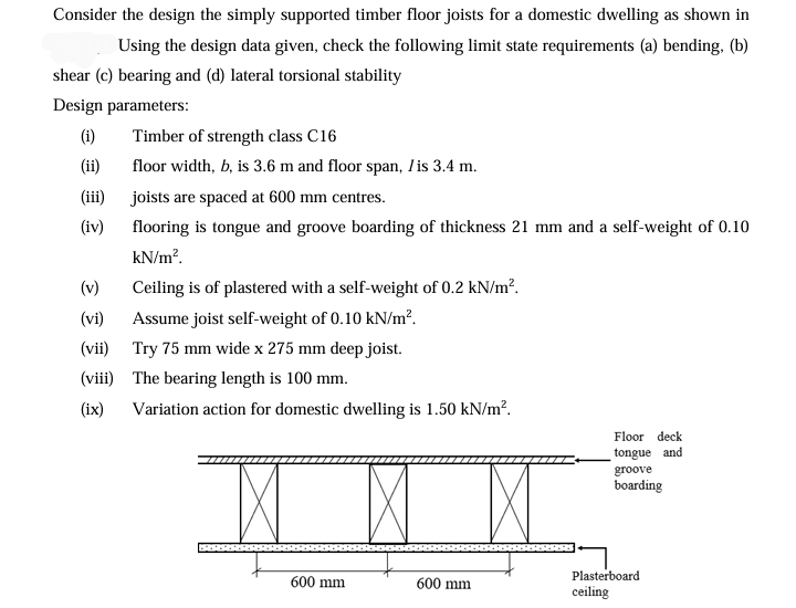 Consider the design the simply supported timber floor joists for a domestic dwelling as shown in
Using the design data given, check the following limit state requirements (a) bending, (b)
shear (c) bearing and (d) lateral torsional stability
Design parameters:
(i)
Timber of strength class C16
(ii)
floor width, b, is 3.6 m and floor span, / is 3.4 m.
(iii)
joists are spaced at 600 mm centres.
(iv)
flooring is tongue and groove boarding of thickness 21 mm and a self-weight of 0.10
kN/m².
Ceiling is of plastered with a self-weight of 0.2 kN/m².
(v)
(vi)
Assume joist self-weight of 0.10 kN/m².
(vii)
Try 75 mm wide x 275 mm deep joist.
(viii) The bearing length is 100 mm.
(ix)
Variation action for domestic dwelling is 1.50 kN/m².
Floor deck
tongue and
groove
boarding
Plasterboard
600 mm
600 mm
ceiling