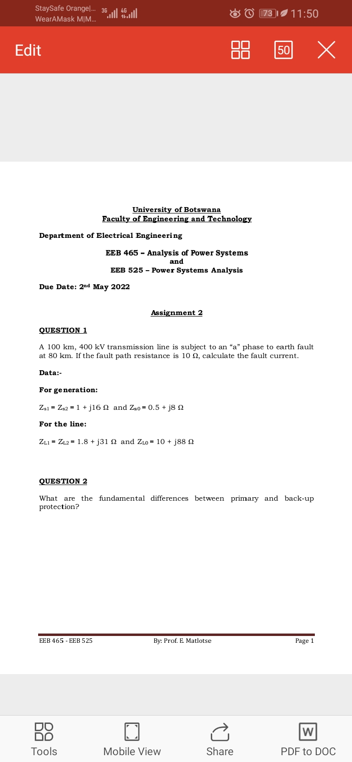 StaySafe Orangel. 36
O O 73
11:50
WearAMask M|..
Edit
88
50
University of Botswana
Faculty of Engineering and Technology
Department of Electrical Engineering
EEB 465 - Analysis of Power Systems
and
EEB 525 - Power Systems Analysis
Due Date: 2nd May 2022
Assignment 2
QUESTION 1
A 100 km, 400 kV transmission line is subject to an "a" phase to earth fault
at 80 km. If the fault path resistance is 10 2, calculate the fault current.
Data:-
For generation:
Zs1 = Zs2 = 1 + j16 N and Zs0 = 0.5 + j8 N
For the line:
ZLI = ZL2 = 1.8 + j31 2 and ZLO = 10 + j88 2
QUESTION 2
What are the fundamental differences between primary and back-up
protection?
EEB 465 - EEB 525
By: Prof. E. Matlotse
Page 1
DO
DO
W
Tools
Mobile View
Share
PDF to DOC
