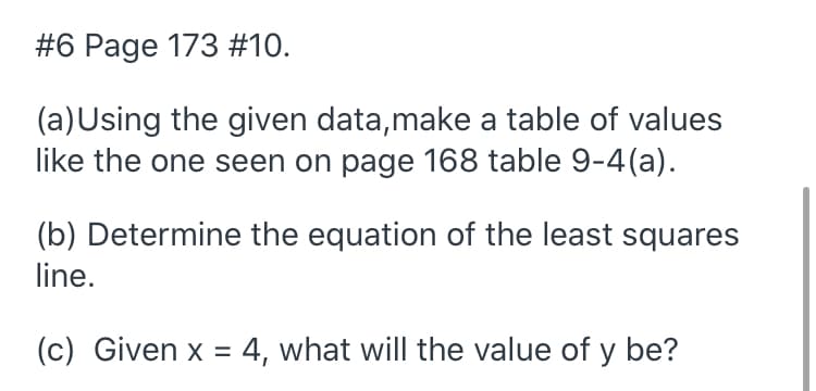 #6 Page 173 #10.
(a)Using the given data,make a table of values
like the one seen on page 168 table 9-4(a).
(b) Determine the equation of the least squares
line.
(c) Given x = 4, what will the value of y be?
