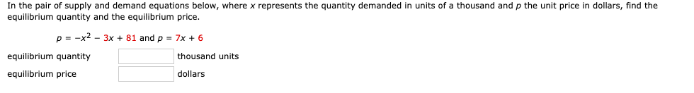 In the pair of supply and demand equations below, where x represents the quantity demanded in units of a thousand and p the unit price in dollars, find the
equilibrium quantity and the equilibrium price.
p = -x2 - 3x + 81 and p = 7x + 6
equilibrium quantity
thousand units
equilibrium price
dollars
