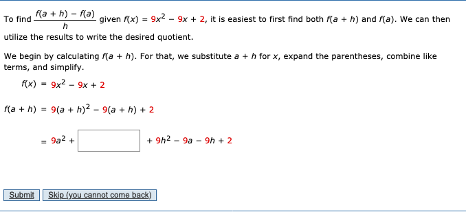 f(a + h) – (a)
9x2 - 9x + 2, it is easiest to first find both f(a + h) and f(a). We can then
To find
given f(x)
utilize the results to write the desired quotient.
We begin by calculating f(a + h). For that, we substitute a + h for x, expand the parentheses, combine like
terms, and simplify.
f(x) = 9x2 - 9x + 2
(a + h) = 9(a + h)2 – 9(a + h) + 2
9a2 +
+ 9h2 - 9a - 9h + 2
