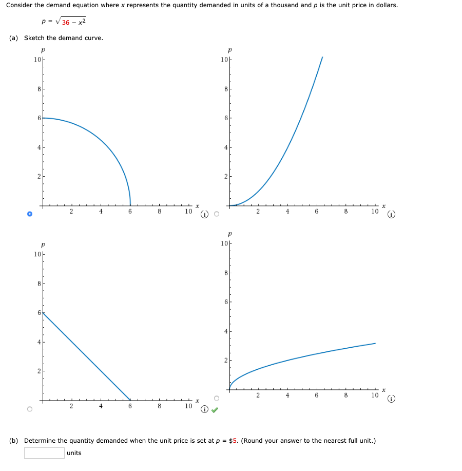 Consider the demand equation where x represents the quantity demanded in units of a thousand and p is the unit price in dollars.
p = v 36 – x2
(a) Sketch the demand curve.
10-
10-
8
8
6.
6.
10
2
6.
8.
10
10t
10
6.
4
6.
8
10
8
(b) Determine the quantity demanded when the unit price is set at p = $5. (Round your answer to the nearest full unit.)
units
2.
6.
4.
4.
