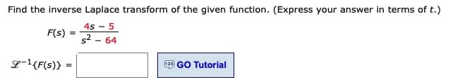 Find the inverse Laplace transform of the given function. (Express your answer in terms of t.)
4s - 5
F(s)
s2 - 64
L-1{F(s)}
GO Tutorial
