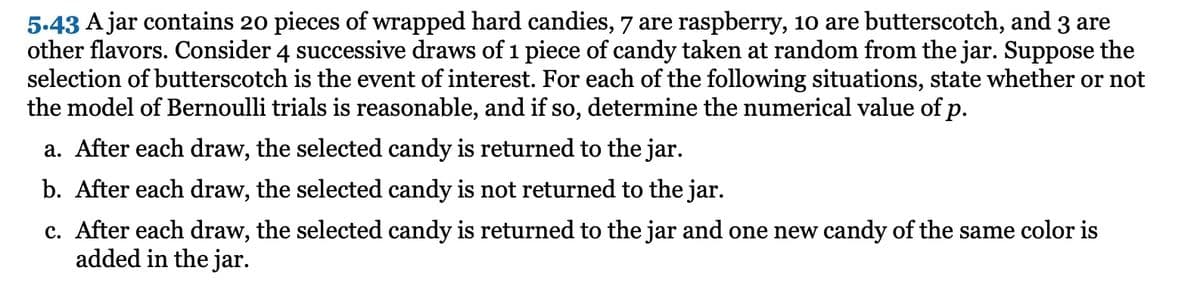 5.43 A jar contains 20 pieces of wrapped hard candies, 7 are raspberry, 10 are butterscotch, and 3 are
other flavors. Consider 4 successive draws of 1 piece of candy taken at random from the jar. Suppose the
selection of butterscotch is the event of interest. For each of the following situations, state whether or not
the model of Bernoulli trials is reasonable, and if so, determine the numerical value of p.
a. After each draw, the selected candy is returned to the jar.
b. After each draw, the selected candy is not returned to the jar.
c. After each draw, the selected candy is returned to the jar and one new candy of the same color is
added in the jar.
