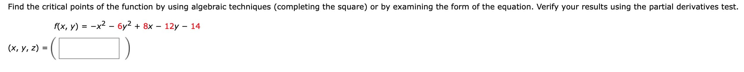 Find the critical points of the function by using algebraic techniques (completing the square) or by examining the form of the equation. Verify your results using the partial derivatives test.
f(x, у) %3D —х? — бу? + 8x — 12у — 14
(х, у, 2) %3D

