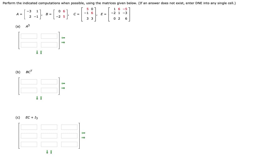 Perform the indicated computations when possible, using the matrices given below. (If an answer does not exist, enter DNE into any single cell.)
5 0
1 6
-5
A =
B =
C =
E =
-2 1 -3
2 -1
3 3
0 2
6
(a)
A3
(b)
вст
(c)
EC + I3
