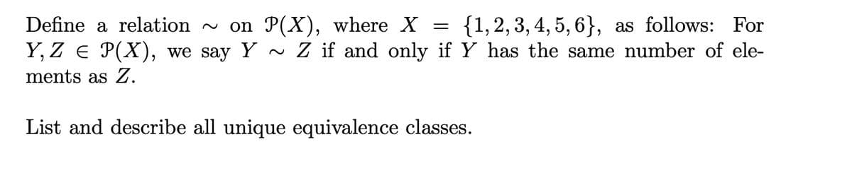 Define a relation ~ on P(X), where X = For
Y, Z e P(X), we say Y ~ Z if and only if Y has the same number of ele-
ments as Z.
{1,2, 3, 4, 5, 6}, as follows:
List and describe all unique equivalence classes.

