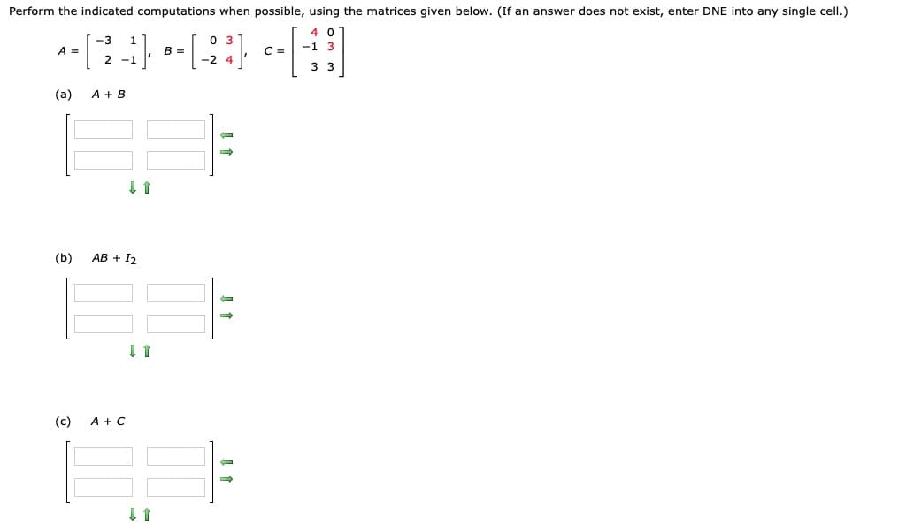 Perform the indicated computations when possible, using the matrices given below. (If an answer does not exist, enter DNE into any single cell.)
4 0
-1 3
A =
B =
C =
2 -1
3 3
(a)
A + B
(b)
АВ + I2
(c)
A + C
