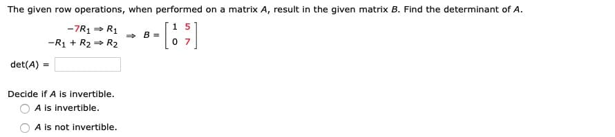 The given row operations, when performed on a matrix A, result in the given matrix B. Find the determinant of A.
-7R1 = R1
1 5
> B =
-R1 + R2 = R2
0 7
det(A) =
Decide if A is invertible.
A is invertible.
A is not invertible.
