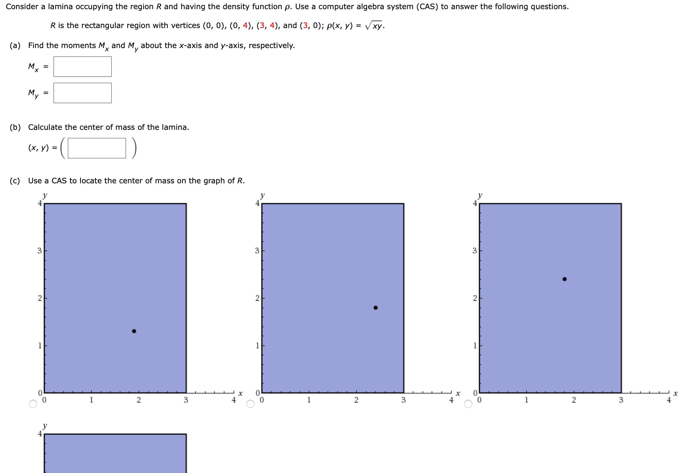 Consider a lamina occupying the region R and having the density function p. Use a computer algebra system (CAS) to answer the following questions.
%3D
R is the rectangular region with vertices (0, 0), (0, 4), (3, 4), and (3, 0); p(x, y) = Vxy.
(a) Find the moments M, and M, about the x-axis and y-axis, respectively.
X,
Mx
My
%3D
(b) Calculate the center of mass of the lamina.
(х, у)
%3D
(c) Use a CAS to locate the center of mass on the graph of R.
