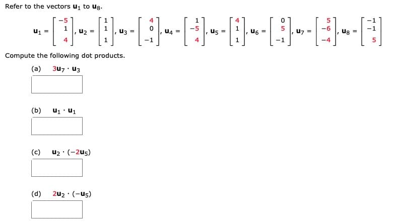 Refer to the vectors u to ug.
u2 =
Uz =
u4 =
U5 =
u7 =
ug =
4
-1
4
-1
-4
Compute the following dot products.
(a)
3u7 u3
(b)
u1 · u1
(c)
u2 : (-2u5)
(d)
2u2 · (-u5)
