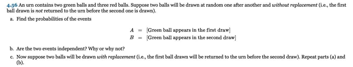 4.56 An urn contains two green balls and three red balls. Suppose two balls will be drawn at random one after another and without replacement (i.e., the first
ball drawn is not returned to the urn before the second one is drawn).
a. Find the probabilities of the events
[Green ball appears in the first draw]
[Green ball appears in the second draw]
A
В
b. Are the two events independent? Why or why not?
c. Now suppose two balls will be drawn with replacement (i.e., the first ball drawn will be returned to the urn before the second draw). Repeat parts (a) and
(b).
I| ||
