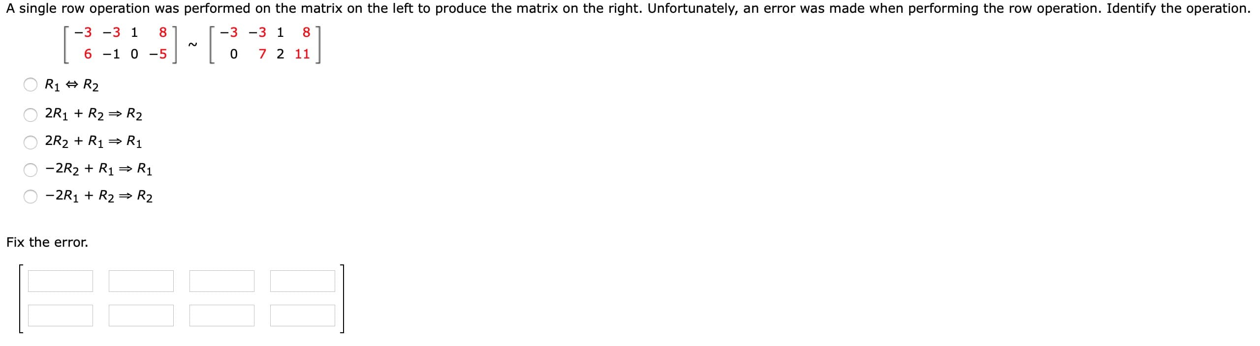 A single row operation was performed on the matrix on the left to produce the matrix on the right. Unfortunately, an error was made when performing the row operation. Identify the operation.
-3 -3 1
8.
-3 -3 1
8
6 -1
-5
7 2 11
R1 + R2
2R1 + R2 = R2
2R2 + R1 = R1
-2R2 + R1 =→ R1
-2R1 + R2 = R2
Fix the error.
