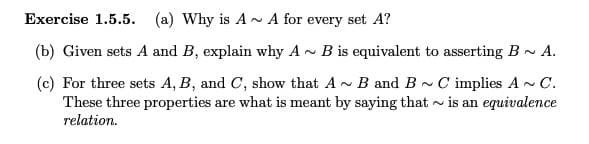 Exercise 1.5.5. (a) Why is A- A for every set A?
(b) Given sets A and B, explain why A - B is equivalent to asserting B- A.
(c) For three sets A, B, and C, show that A- B and B - C implies A - C.
These three properties are what is meant by saying that - is an equivalence
relation.
