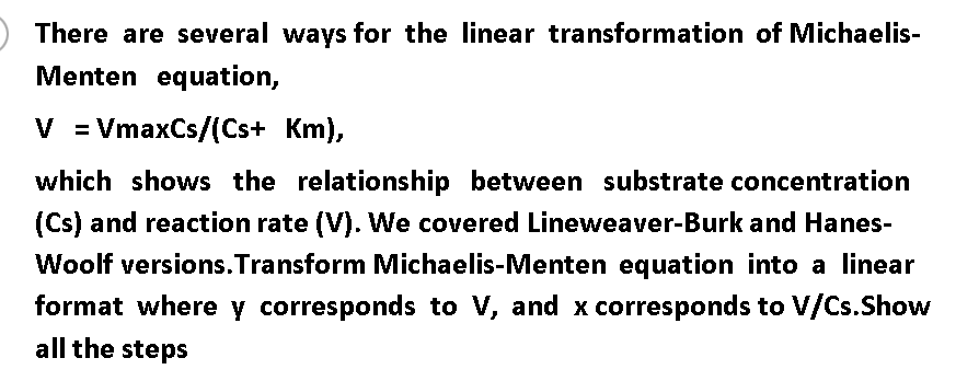 ) There are several ways for the linear transformation of Michaelis-
Menten equation,
V = VmaxCs/(Cs+ Km),
which shows the relationship between substrate concentration
(Cs) and reaction rate (V). We covered Lineweaver-Burk and Hanes-
Woolf versions.Transform Michaelis-Menten equation into a linear
format where y corresponds to V, and x corresponds to V/Cs.Show
all the steps
