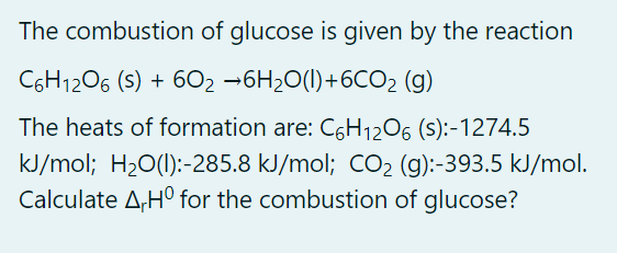 The combustion of glucose is given by the reaction
C6H1206 (s) + 602 -6H20(1)+6CO2 (g)
The heats of formation are: C6H1206 (S):-1274.5
kJ/mol; H20(1):-285.8 kJ/mol; CO2 (g):-393.5 kJ/mol.
Calculate A,H° for the combustion of glucose?
