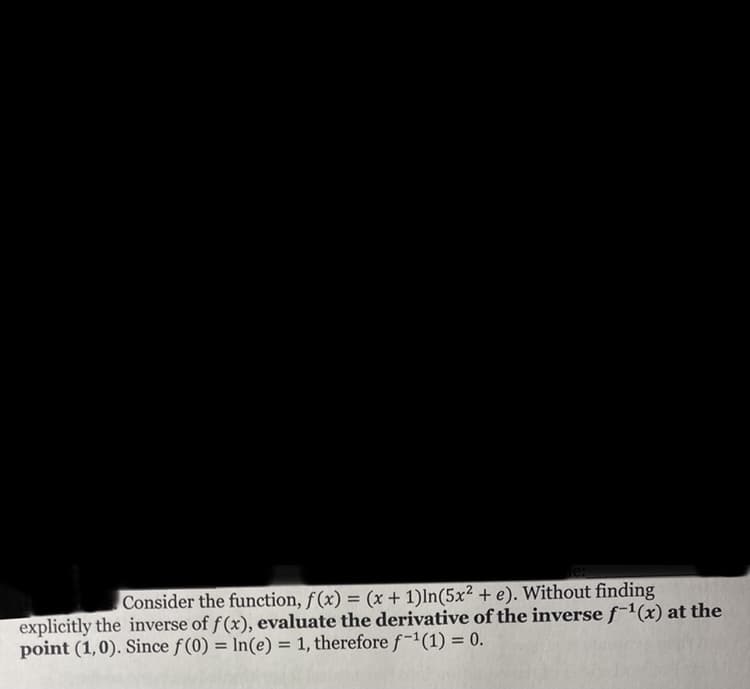 Consider the function, f(x) = (x + 1)ln(5x² + e). Without finding
explicitly the inverse of f(x), evaluate the derivative of the inverse f-1(x) at the
point (1,0). Since f(0) = In(e) = 1, therefore f-1(1) = 0.
%3D
