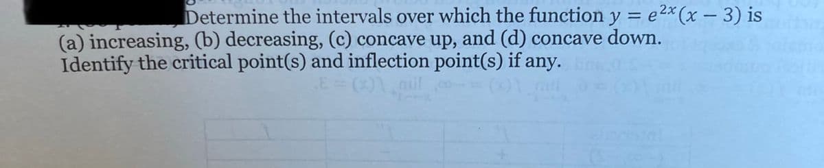 Determine the intervals over which the function y = e2× (x – 3) is
(a) increasing, (b) decreasing, (c) concave up, and (d) concave down.
Identify the critical point(s) and inflection point(s) if any.
mil
