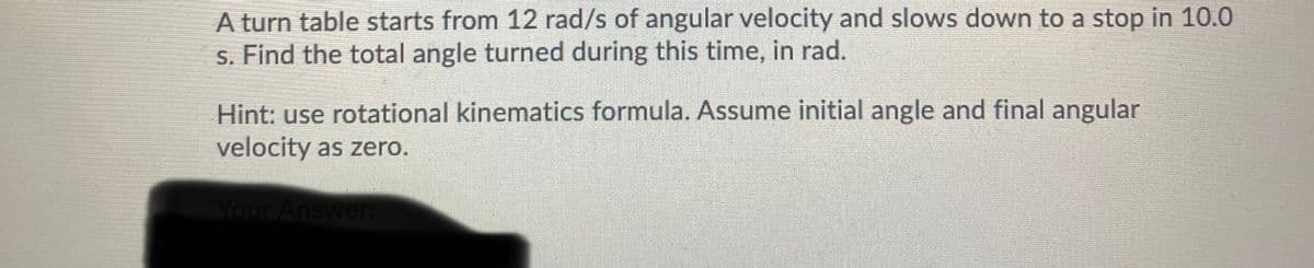 A turn table starts from 12 rad/s of angular velocity and slows down to a stop in 10.0
s. Find the total angle turned during this time, in rad.
Hint: use rotational kinematics formula. Assume initial angle and final angular
velocity as zero.
Your Answer
