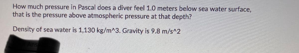 How much pressure in Pascal does a diver feel 1.0 meters below sea water surface,
that is the pressure above atmospheric pressure at that depth?
Density of sea water is 1,130 kg/m^3. Gravity is 9.8 m/s^2
Ans
