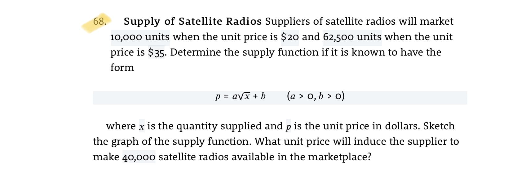 68.
Supply of Satellite Radios Suppliers of satellite radios will market
10,000 units when the unit price is $20 and 62,500 units when the unit
price is $35. Determine the supply function if it is known to have the
form
p = avx + b
(a > 0, b > o)
where x is the quantity supplied and p is the unit price in dollars. Sketch
the graph of the supply function. What unit price will induce the supplier to
make 40,000 satellite radios available in the marketplace?
