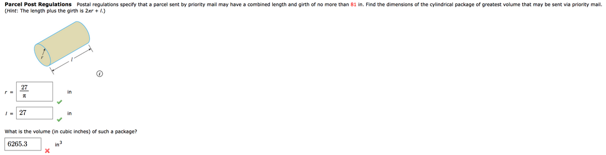 Parcel Post Regulations Postal regulations specify that a parcel sent by priority mail may have a combined length and girth of no more than 81 in. Find the dimensions of the cylindrical package of greatest volume that may be sent via priority mail.
(Hint: The length plus the girth is 2ar + 1.)
27
=
in
=
27
in
What is the volume (in cubic inches) of such a package?
6265.3
in3
