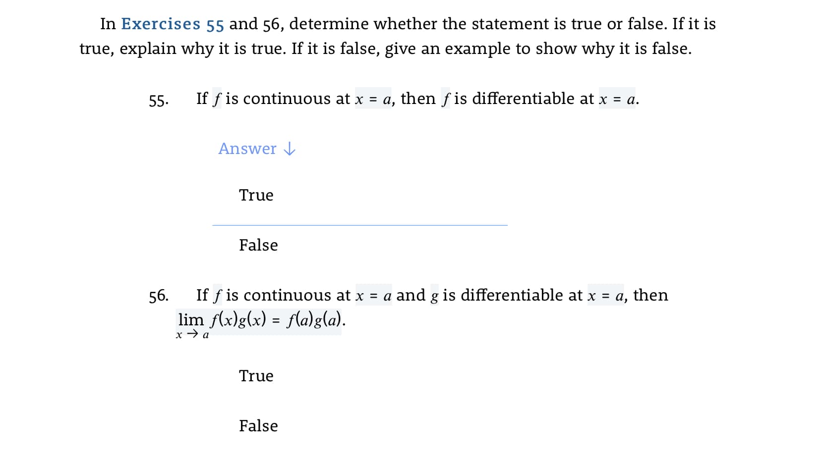 In Exercises 55 and 56, determine whether the statement is true or false. If it is
true, explain why it is true. If it is false, give an example to show why it is false.
55.
If f is continuous at x = a, then f is differentiable at x = a.
Answer J
True
False
56.
If f is continuous at x = a and g is differentiable at x = a, then
lim f(x)g(x) = f(a)g(a).
x → a
True
False

