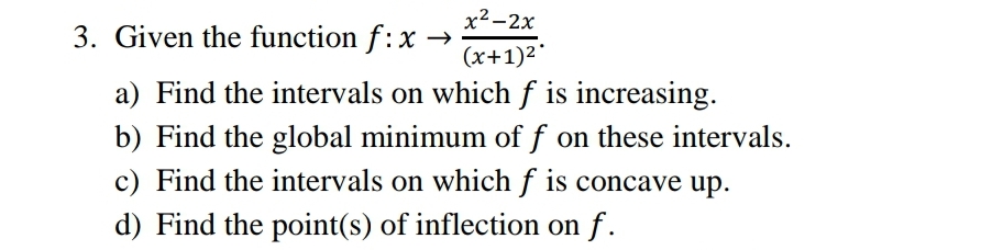x² -2x
3. Given the function f:x →
(x+1)2'
a) Find the intervals on which f is increasing.
b) Find the global minimum of f on these intervals.
c) Find the intervals on which f is concave up.
d) Find the point(s) of inflection on f.
