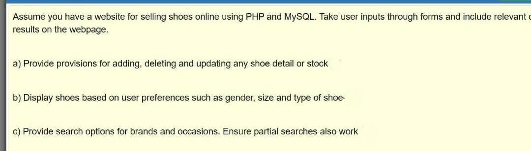 Assume you have a website for selling shoes online using PHP and MYSQL. Take user inputs through forms and include relevant c
results on the webpage.
a) Provide provisions for adding, deleting and updating any shoe detail or stock
b) Display shoes based on user preferences such as gender, size and type of shoe-
c) Provide search options for brands and occasions. Ensure partial searches also work
