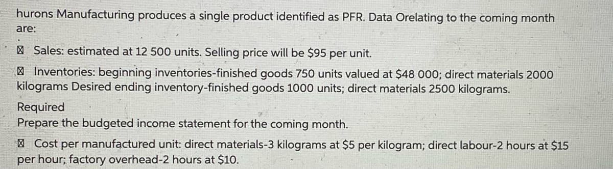 hurons Manufacturing produces a single product identified as PFR. Data Orelating to the coming month
are:
| Sales: estimated at 12 500 units. Selling price will be $95 per unit.
| Inventories: beginning inventories-finished goods 750 units valued at $48 000; direct materials 2000
kilograms Desired ending inventory-finished goods 1000 units; direct materials 2500 kilograms.
Required
Prepare the budgeted income statement for the coming month.
| Cost per manufactured unit: direct materials-3 kilograms at $5 per kilogram; direct labour-2 hours at $15
per hour; factory overhead-2 hours at $10.

