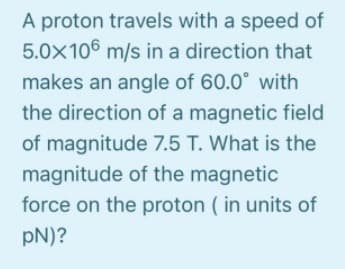 A proton travels with a speed of
5.0x106 m/s in a direction that
makes an angle of 60.0° with
the direction of a magnetic field
of magnitude 7.5 T. What is the
magnitude of the magnetic
force on the proton ( in units of
pN)?
