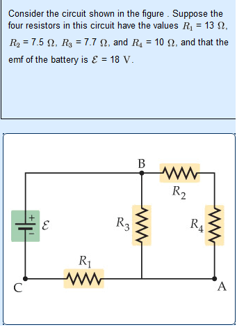 Consider the circuit shown in the figure . Suppose the
four resistors in this circuit have the values R1 = 13 N,
R2 = 7.5 N, R3 = 7.7 N, and R4 = 10 N, and that the
emf of the battery is E = 18 V.
В
R2
R3
R4
R1
A
