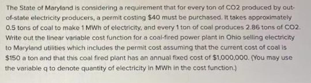 The State of Maryland is considering a requirement that for every ton of CO2 produced by out-
of-state electricity producers, a permit costing $40 must be purchased. It takes approximately
0.5 tons of coal to make 1 MWh of electricity, and every 1 ton of coal produces 2.86 tons of CO2.
Write out the linear variable cost function for a coal-fired power plant in Ohio selling electricity
to Maryland utilities which includes the permit cost assuming that the current cost of coal is
$150 a ton and that this coal fired plant has an annual fixed cost of $1,000,000. (You may use
the variable q to denote quantity of electricity in MWh in the cost function.)
