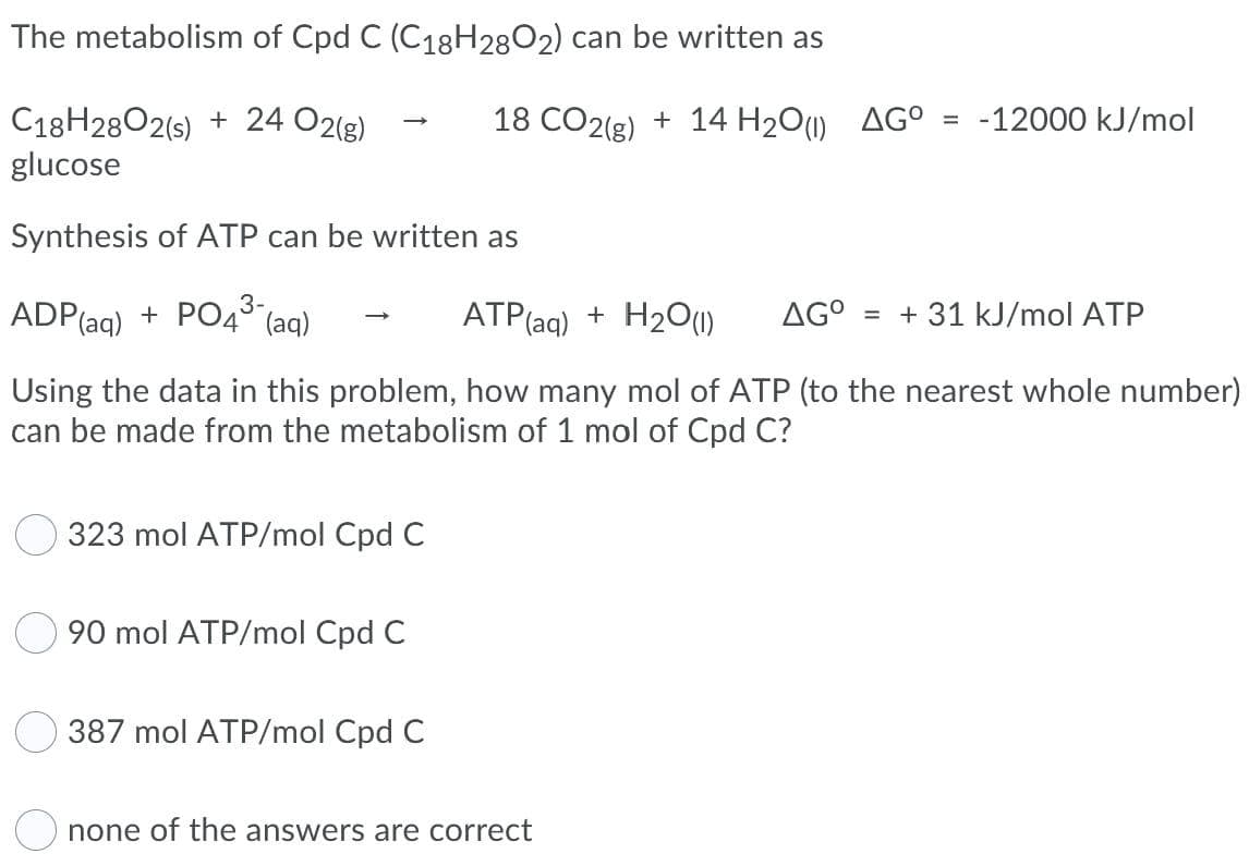 The metabolism of Cpd C (C18H28O2) can be written as
-12000 kJ/mol
C18H2802(s) + 24 O2(g)
glucose
18 CO2(g) + 14 H2O1) AG°
%3D
Synthesis of ATP can be written as
ADP(aq)
+ PO4° (aq)
ATP(ag) + H2O(1)
AG°
= + 31 kJ/mol ATP
Using the data in this problem, how many mol of ATP (to the nearest whole number)
can be made from the metabolism of 1 mol of Cpd C?
323 mol ATP/mol Cpd C
90 mol ATP/mol Cpd C
387 mol ATP/mol Cpd C
none of the answers are correct
