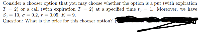 Consider a chooser option that you may choose whether the option is a put (with expiration
T = 2) or a call (with expiration T = 2) at a specified time to = 1. Moreover, we have
So
10, o = 0.2, r =
Question: What is the price for this chooser option?
0.05, K = 9.
