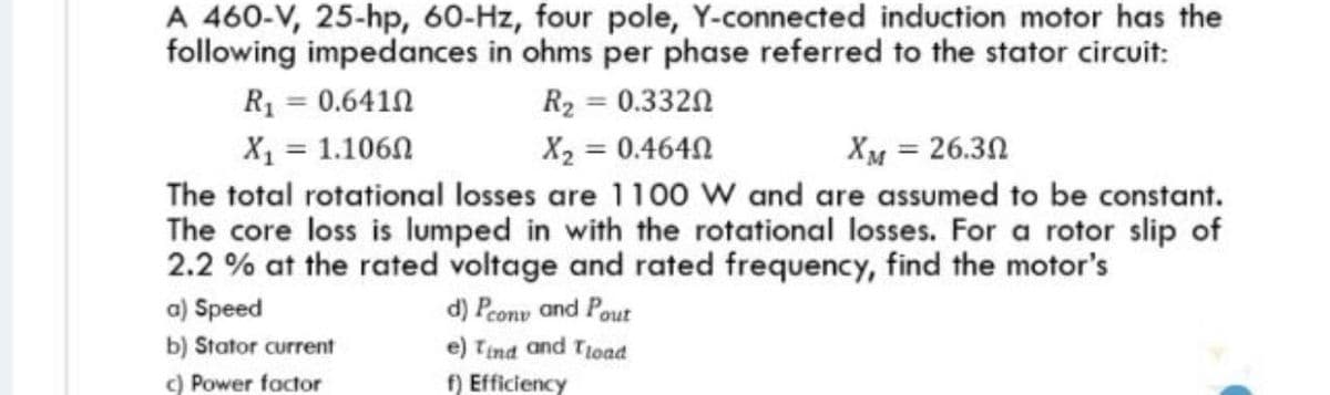 A 460-V, 25-hp, 60-Hz, four pole, Y-connected induction motor has the
following impedances in ohms per phase referred to the stator circuit:
R1 = 0.6410
X1 = 1.1060
The total rotational losses are 1100 w and are assumed to be constant.
The core loss is lumped in with the rotational losses. For a rotor slip of
2.2 % at the rated voltage and rated frequency, find the motor's
a) Speed
R2 = 0.3320
X2 = 0.4640
XM = 26.30
d) Peony and Pout
e) Tind and Tload
f) Efficiency
b) Stator current
) Power factor
