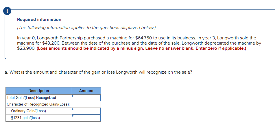 !
Required information
[The following information applies to the questions displayed below.]
In year 0, Longworth Partnership purchased a machine for $64,750 to use in its business. In year 3, Longworth sold the
machine for $43,200. Between the date of the purchase and the date of the sale, Longworth depreciated the machine by
$23,900. (Loss amounts should be indicated by a minus sign. Leave no answer blank. Enter zero if applicable.)
a. What is the amount and character of the gain or loss Longworth will recognize on the sale?
Description
Amount
Total Gain/(Loss) Recognized
Character of Recognized Gain/(Loss):
Ordinary Gain/(Loss)
$1231 gain/(loss)
