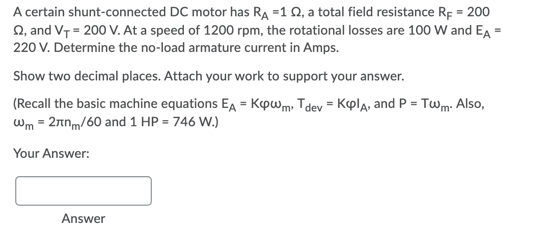 A certain shunt-connected DC motor has RA =1 Q, a total field resistance Rp = 200
Q, and VT = 200 V. At a speed of 1200 rpm, the rotational losses are 100 W and EA
220 V. Determine the no-load armature current in Amps.
Show two decimal places. Attach your work to support your answer.
(Recall the basic machine equations EA = Kpwm, Tdev = Kpla, and P = Twm:
746 W.)
Also,
Wm = 2nnm/60 and 1 HP =
Your Answer:
Answer
