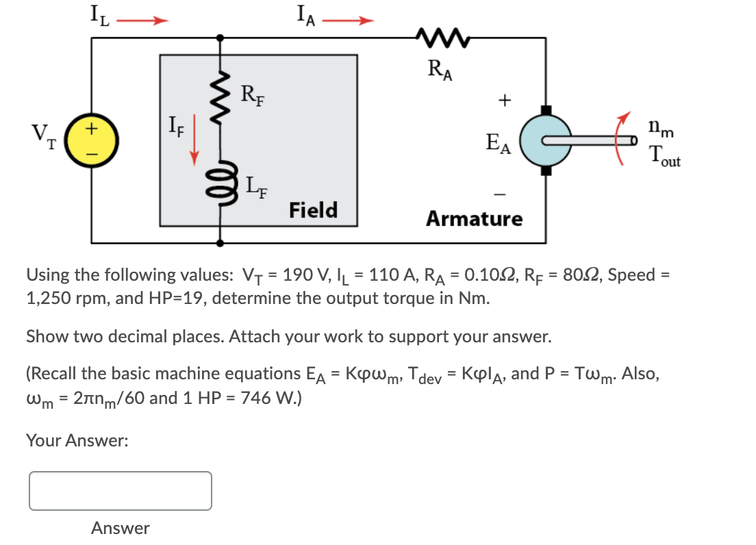 IL
IA
RA
RF
If
EA
Tout
+
T
Field
Armature
Using the following values: VT = 190 V, IL = 110 A, RA = 0.102, RE = 802, Speed =
1,250 rpm,
and HP=19, determine the output torque in Nm.
Show two decimal places. Attach your work to support your answer.
(Recall the basic machine equations EA = Kpwm, Tdev = Kpla, and P = Twm: Also,
Wm = 2nm/60 and 1 HP = 746 W.)
Your Answer:
Answer
